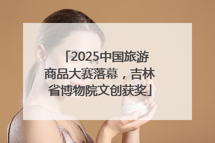 2025中国旅游商品大赛落幕，吉林省博物院文创获奖