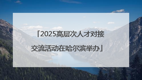 2025高层次人才对接交流活动在哈尔滨举办