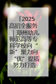 2025高招全服务｜郑州幼儿师范高等专科学校向“新”聚力向“优”提质 努力打造特色鲜明的高水平师范院校