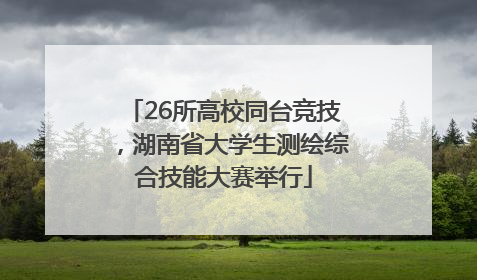 26所高校同台竞技，湖南省大学生测绘综合技能大赛举行