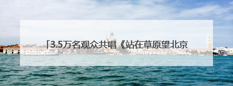 3.5万名观众共唱《站在草原望北京》“歌游内蒙古”北疆文化活动季启动